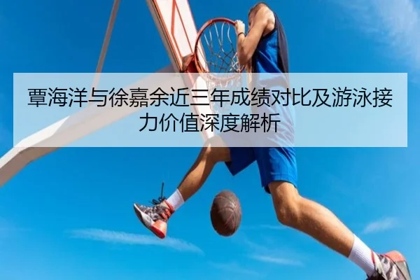 覃海洋与徐嘉余近三年成绩对比及游泳接力价值深度解析